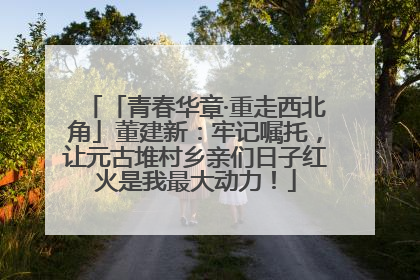 「青春华章·重走西北角」董建新：牢记嘱托，让元古堆村乡亲们日子红火是我最大动力！