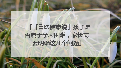「鲁医健康说」孩子是否属于学习困难，家长需要明确这几个问题