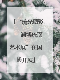 “琉光璃彩——淄博琉璃艺术展”在国博开展