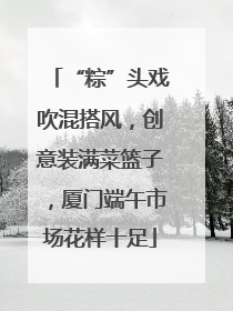 “粽”头戏吹混搭风，创意装满菜篮子，厦门端午市场花样十足