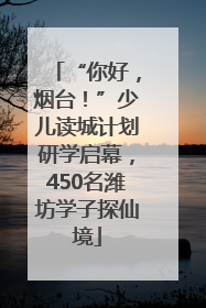 “你好，烟台！”少儿读城计划研学启幕，450名潍坊学子探仙境