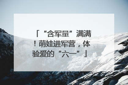 “含军量”满满！萌娃进军营，体验爱的“六一”