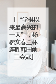 “学棋以来最高兴的一天”，杨楷文春兰杯连胜韩国前三夺冠