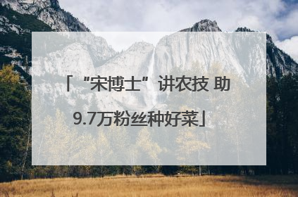 “宋博士”讲农技 助9.7万粉丝种好菜
