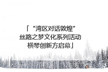 “湾区对话敦煌” 丝路之梦文化系列活动横琴创新方启幕