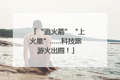 “追火箭”“上火星”……科技旅游火出圈！