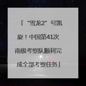 “雪龙2”号凯旋！中国第41次南极考察队顺利完成全部考察任务