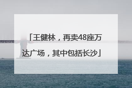 王健林，再卖48座万达广场，其中包括长沙