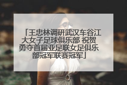 王忠林调研武汉车谷江大女子足球俱乐部 祝贺勇夺首届亚足联女足俱乐部冠军联赛冠军