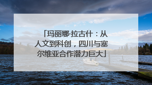 玛丽娜·拉古什：从人文到科创，四川与塞尔维亚合作潜力巨大