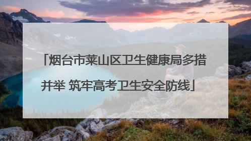 烟台市莱山区卫生健康局多措并举 筑牢高考卫生安全防线