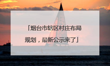 烟台市辖区村庄布局规划，最新公示来了