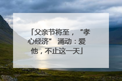 父亲节将至，“孝心经济” 涌动：爱他，不止这一天