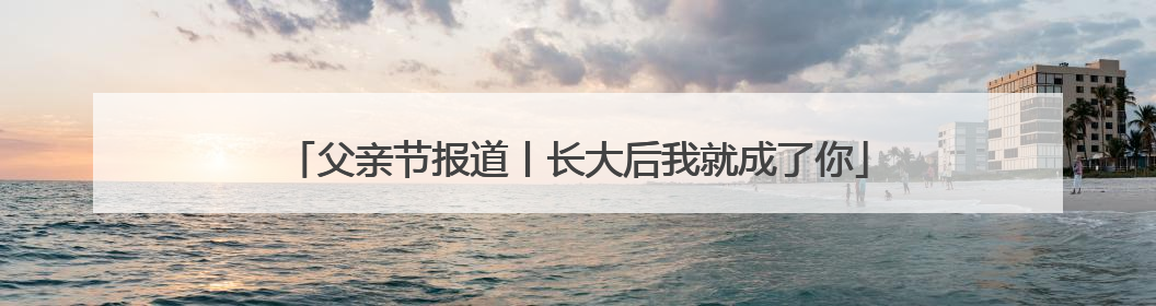 父亲节报道丨长大后我就成了你