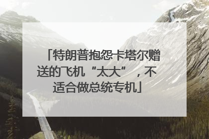特朗普抱怨卡塔尔赠送的飞机“太大”，不适合做总统专机