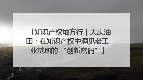 知识产权地方行｜大庆油田：在知识产权中洞见老工业基地的 “创新密码”
