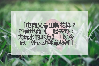 电商又卷出新花样？抖音电商《一起去野：去玩水的地方》引爆今夏户外运动种草热潮