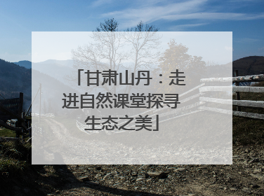 甘肃山丹：走进自然课堂探寻生态之美