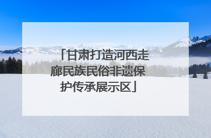 甘肃打造河西走廊民族民俗非遗保护传承展示区