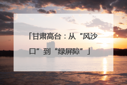甘肃高台：从“风沙口”到“绿屏障”