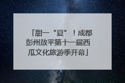 甜一“夏”！成都彭州敖平第十一届西瓜文化旅游季开幕