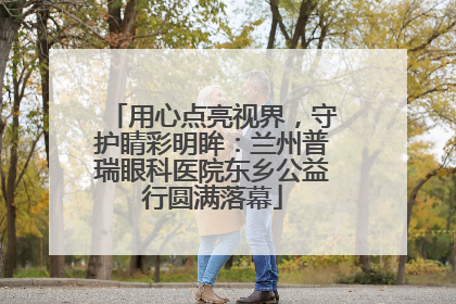 用心点亮视界，守护睛彩明眸：兰州普瑞眼科医院东乡公益行圆满落幕