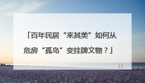 百年民居“来其美”如何从危房“孤岛”变挂牌文物？