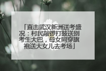 直击武汉新洲送考盛况：村民敲锣打鼓送别考生大巴，母女同穿旗袍送大女儿去考场