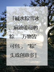 碱水粽雪冰、麻油姜母鸭粽……万物皆可包，“粽”头戏创意多