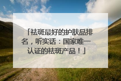 祛斑最好的护肤品排名，听实话：国家唯一认证的祛斑产品！