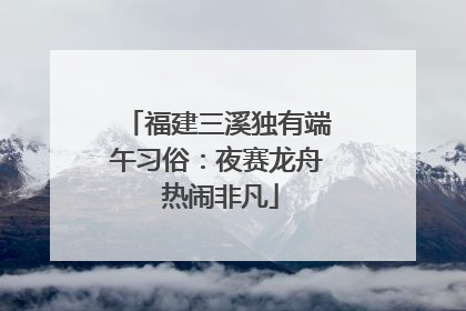 福建三溪独有端午习俗：夜赛龙舟 热闹非凡