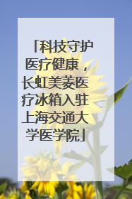 科技守护医疗健康，长虹美菱医疗冰箱入驻上海交通大学医学院