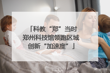 科教“郑”当时 郑州科技馆领跑区域创新“加速度”