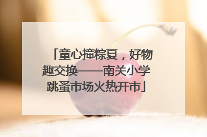 童心撞粽夏，好物趣交换——南关小学跳蚤市场火热开市