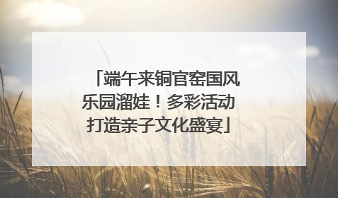 端午来铜官窑国风乐园溜娃！多彩活动打造亲子文化盛宴
