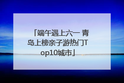 端午遇上六一 青岛上榜亲子游热门Top10城市