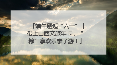 端午邂逅“六一”｜带上山西文旅年卡，“粽”享欢乐亲子游！