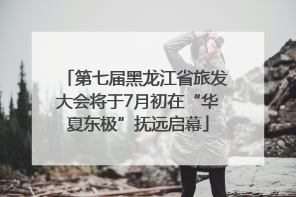 第七届黑龙江省旅发大会将于7月初在“华夏东极”抚远启幕