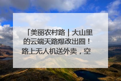 美丽农村路｜大山里的云端天路爆改出圈！路上无人机送外卖，空心村变网红村