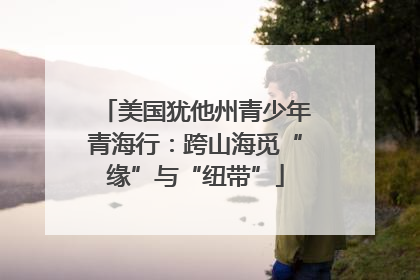 美国犹他州青少年青海行：跨山海觅“缘”与“纽带”