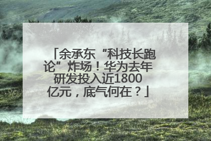余承东“科技长跑论”炸场！华为去年研发投入近1800亿元，底气何在？