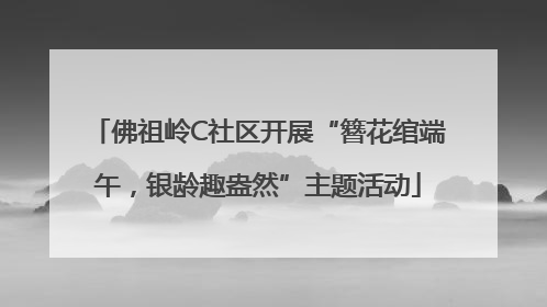 佛祖岭C社区开展“簪花绾端午，银龄趣盎然”主题活动
