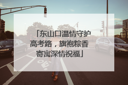 东山口温情守护高考路，旗袍粽香寄寓深情祝福
