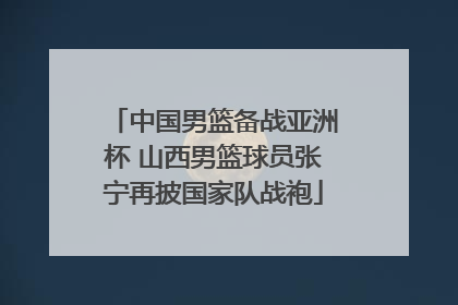 中国男篮备战亚洲杯 山西男篮球员张宁再披国家队战袍
