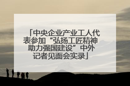 中央企业产业工人代表参加“弘扬工匠精神 助力强国建设”中外记者见面会实录