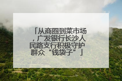 从商圈到菜市场，广发银行长沙人民路支行积极守护群众“钱袋子”