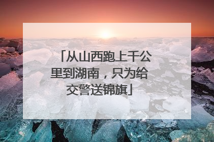 从山西跑上千公里到湖南，只为给交警送锦旗