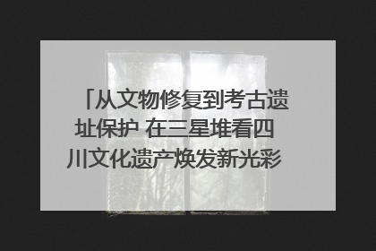 从文物修复到考古遗址保护 在三星堆看四川文化遗产焕发新光彩｜您牵挂的四川