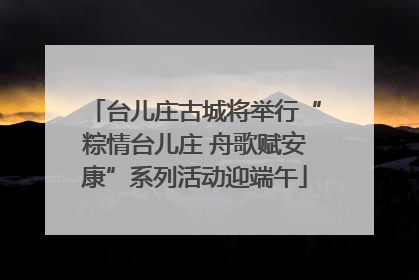 台儿庄古城将举行“粽情台儿庄 舟歌赋安康”系列活动迎端午
