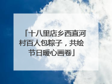 十八里店乡西直河村百人包粽子，共绘节日暖心画卷